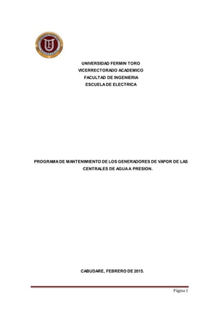 Página 1
UNIVERSIDAD FERMIN TORO
VICERRECTORADO ACADEMICO
FACULTAD DE INGENIERIA
ESCUELADE ELECTRICA
PROGRAMADE MANTENIMIENTO DE LOS GENERADORES DE VAPOR DE LAS
CENTRALES DE AGUAA PRESION.
CABUDARE, FEBRERO DE 2015.
 