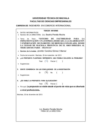 UNIVERSIDAD TÉCNICA DE MACHALA 
FACULTAD DE CIENCIAS EMPRESARIALES 
CARRERA DE: INGENIERÍA EN COMERCIO INTERNACIONAL 
TERCER INFORME 
1. DATOS INFORMATIVOS: 
 Nombre DE LA DIRECTORA. Lic. Beatriz Peralta Mocha 
 Tema de Tesis: “ESTUDIO DE FACTIBILIDAD PARA LA 
IMPLEMENTACIÓN UNA EMPRESA DEDICADA A LA ELABORACIÓN 
Y EXPORTACIÓN DE FLORETES DE BRÓCOLI CONGELADO, DESDE 
LA CIUDAD DE MACHALA PROVINCIA DE EL ORO DIRIGIDA AL 
MERCADO DE PARIS – FRANCIA” 
 Nombre de la tesista: Jennifer Carolina Gómez Villamar 
 Fecha de la reunión: Machala, 29 de noviembre del 2013 
2. ¿LA PROPUESTA PLANTEADA REPRESENTA UNA POSIBLE SOLUCIÓN AL PROBLEMA? 
Total (√) Parcial ( ) 
 Sugerencias: 
3. EXISTE COHERENCIA EN LAS CONCLUSIONES DE LA INVESTIGACIÓN 
Si (√) No ( ) 
 Sugerencias: 
4. ¿ES VIABLE LA PROPUESTA PARA SU EJECUCIÓN? 
Total (√) Parcial ( ) 
 Por qué. La propuesta es viable desde el punto de vista que es diseñada 
a nivel profesionista. 
Machala, 03 de diciembre del 2013 
Lic. Beatriz Peralta Mocha 
FIRMA DE LA DIRECTORA 
 