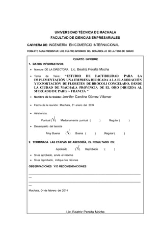 UNIVERSIDAD TÉCNICA DE MACHALA 
FACULTAD DE CIENCIAS EMPRESARIALES 
CARRERA DE: INGENIERÍA EN COMERCIO INTERNACIONAL 
FORMATO PARA PRESENTAR LOS CUATRO INFORMES DEL DESARROLLO DE LA TESIS DE GRADO 
CUARTO INFORME 
1. DATOS INFORMATIVOS: 
 Nombre DE LA DIRECTORA. Lic. Beatriz Peralta Mocha 
 Tema de Tesis: “ESTUDIO DE FACTIBILIDAD PARA LA 
IMPLEMENTACIÓN UNA EMPRESA DEDICADA A LA ELABORACIÓN 
Y EXPORTACIÓN DE FLORETES DE BRÓCOLI CONGELADO, DESDE 
LA CIUDAD DE MACHALA PROVINCIA DE EL ORO DIRIGIDA AL 
MERCADO DE PARIS – FRANCIA ” 
 Nombre de la tesista: Jennifer Carolina Gómez Villamar 
 Fecha de la reunión: Machala, 31 enero del 2014 
 Asistencia: 
Puntual (√) Medianamente puntual ( ) Regular ( ) 
 Desempeño del tesista 
Muy Buena (√) Buena ( ) Regular ( ) 
2. TERMINADA LAS ETAPAS DE ASESORÍA, EL RESULTADO ES: 
Aprobado (√) Reprobado ( ) 
 Si es aprobado, envíe el informe 
 Si es reprobado, indique las razones 
OBSERVACIONES Y/O RECOMENDACIONES 
__________________________________________________________________________ 
__ 
__________________________________________________________________________ 
__ 
Machala, 04 de febrero del 2014 
Lic. Beatriz Peralta Mocha 
 