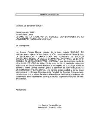 FIRMA DE LA DIRECTORA 
Machala, 05 de febrero del 2014 
Señor Ingeniero MBA, 
Eudoro Parra Ochoa 
DECANO DE LA FACULTAD DE CIENCIAS EMPRESARIALES DE LA 
UNIVERSIDAD TÉCNICA DE MACHALA. 
En su despacho. 
Lic. Beatriz Peralta Mocha, director de la tesis titulada “ESTUDIO DE 
FACTIBILIDAD PARA LA IMPLEMENTACIÓN UNA EMPRESA DEDICADA A 
LA ELABORACIÓN Y EXPORTACIÓN DE FLORETES DE BRÓCOLI 
CONGELADO, DESDE LA CIUDAD DE MACHALA PROVINCIA DE EL ORO 
DIRIGIDA AL MERCADO DE PARIS – FRANCIA ”, que fui designado mediante 
oficio 2453 –TG -FCE de fecha 26 de junio del 2013, mediante resolución 
1611/2013, en sesión ordinaria realizada el 11 de junio del 2013; cuya autora es 
Jennifer Carolina Gómez Villamar , previo la obtención del título de INGENIERA 
EN COMERCIO INTERNACIONAL, me permito dirigir a usted y por su digno 
intermedio al H. Consejo Directivo de la Facultad de Ciencias Empresariales, 
para informar que la misma fue elaborada en forma metódica y cronológica, de 
conformidad a mis sugerencias, por lo que autorizo su presentación para los fines 
procedentes. 
Atentamente 
Lic. Beatriz Peralta Mocha 
FIRMA DE LA DIRECTORA 
 