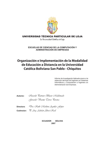 UNIVERSIDAD TÉCNICA PARTICULAR DE LOJA
                 La Universidad Católica de Loja


              ESCUELAS DE CIENCIAS DE LA COMPUTACIÓN Y
                    ADMINISTRACIÓN DE EMPRESAS




Organización e Implementación de la Modalidad
  de Educación a Distancia en la Universidad
    Católica Boliviana San Pablo - Chiquitos

                                        Informe de Investigación Aplicada previo a la
                                        obtención del título de Ingeniero en Sistemas
                                        Informáticos y Computación e Ingeniero en
                                        Administración de Empresas.




              Ricardo Patricio Blacio Maldonado
Autores:

              Gerardo Vicente Torres Pereira

              Dra. Ruth Marlene Aguilar Feijoo
Directora:

              P. Arq. Adrián Álvez Real
Codirector:




                           ECUADOR       BOLIVIA
                                     2007
 