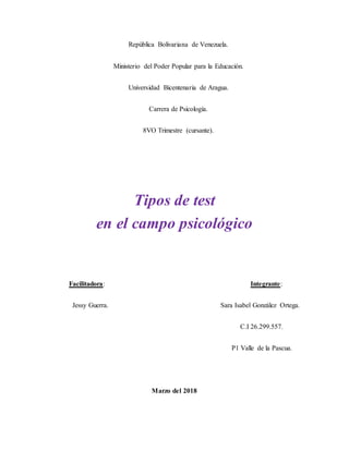 República Bolivariana de Venezuela.
Ministerio del Poder Popular para la Educación.
Universidad Bicentenaria de Aragua.
Carrera de Psicología.
8VO Trimestre (cursante).
Tipos de test
en el campo psicológico
Facilitadora: Integrante:
Jessy Guerra. Sara Isabel González Ortega.
C.I 26.299.557.
P1 Valle de la Pascua.
Marzo del 2018
 