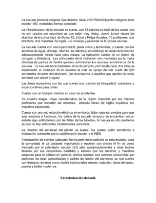 La escuela primaria indígena Cuauhtémoc clave 25DPB0039Qsector indígena zona
escolar 103, modalidad tiempo completo.
La infraestructura de la escuela es buena, con 12 salones en total de los cuales dos
no son usados por seguridad ya que están muy viejos; donde toman clases los
alumnos de la comunidad de Goros #2, Jobori y Felipe Ángeles, 10 profesores, una
directora, dos maestras de inglés, un conserje y personal de la cocina escolar.
La escuela cuenta con cerca perimetral, plaza cívica y techumbre; y cuenta con los
servicios de agua, drenaje, internet, luz eléctrica sin embargo no están funcionando
adecuadamente desde hace unos meses. La institución carece de un centro de
cómputo y biblioteca. Las actividades de la institución son mediadas por la mesa
directiva de padres de familia quienes administran los recursos económicos de la
escuela. La escuela tiene bastantes años de servicio, pero hasta hace dos años se
implementó el comedor de la escuela la cual se apoya de una cuota de $20
semanales de parte del alumnado (se recompensa a aquellos que aporten la cuota
semanal con postre y agua).
Las áreas recreativas con las que cuenta son: cancha de básquetbol, columpios y
espacios libres para correr.
Cuenta con un botiquín medico en caso de accidentes
Se enseña lengua mayo característica de la región impartida por los mismos
profesores que imparten las materias, además tienen de inglés impartida por
maestros especiales.
Cuenta con una sub estación eléctrica sin embargo faltan algunos arreglos para que
este empiece a funcionar, los baños de la escuela tampoco se encuentran en un
estado algo antihigiénico por las fallas de las tuberías, la basura es otro problema
ya que no hay suficientes contenedores para esta.
La relación del personal del plantel es buena, los cuales están sometidos a
evaluación constante por la subdirección escolar y la INEE.
A realización de eventos culturales forma parte de la tradición de esta escuela, pues
la comunidad le da bastante importancia y esperan con ansias el fin de curso
marcado por el calendario escolar (3-5 julio aproximadamente) y otras fechas
festivas por sus respectivos bailables y kermes que los alumnos y maestros
preparan para el público en general; dichos eventos son siempre concurridos por
personas de otras comunidades y padres de familia del alumnado ya que cuenta
con diversos números como: bailes tradicionales venado matachín, obras de teatro,
poesía y bailes modernos.
Caracterización del aula
 