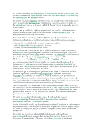 En la última década los sistemas de medios de comunicación masivas y de educación han
sufrido cambios debido al desarrollo y la difusión de nuevas tecnologías de información y
las comunicaciones por Internet liderando.
La enorme avalancha de recursos informativos que dan vida a Internet sentaron las bases
sobre las que muchas investigaciones coincidieron al pronosticar cambios radicales en
las instituciones (Hasta se ha llegado a predecir la desaparición de las aulas y los maestros
tradicionales).
Ahora , con cierta visión hacia el futuro, se puede afirmar que falta un largo trecho por
recorrer para lograr una conexión convenientemente entre elsistema educativo y las
tecnologías de información y comunicación.
la relación entre las Tecnologías, el Internet y los medios de comunicación en las
instituciones educativas, en los últimos años, diferenciando, básicamente, tres etapas:
• Fascinación y adquisición de los primeros equipos informáticos
• Aulas de informática fueron conectadas a Internet.
• Integrar la informática en el diseño curricular.
Con esto se intenta transmitir el por que es importante pensar en las TICs como medio
de enseñanza, que a ayudado a pensar así y como el desarrollo tecnológico a obligando a
crear nuevos enfoques en las teorías sobre la enseñanza y el aprendizaje usando las nuevas
tecnologías de la información y la comunicación como medio para tal fin.
Hasta hace poco todo el debate y, sobre todo, todas las políticas públicas y
decisiones de centros educativos relacionados con el desarrollo de la sociedad de la
información en el sistema educativo, se fundamentaban en cuántohardware había por
alumno, o por escuela. Los equipos tecnológicos y sus softwares complementarios son la
infraestructura mínima para empezar a trabajar.
La realidad es que en este campo aún queda mucho por hacer. En demasiadas escuelas,
institutos superiores y universidades la computadora se encuentra encerrada en
la oficina del/la directora/a de escuela o en la sala de profesores. Aún quedan muchos
centros escolares sin conexión a Internet o con un sistema tan rudimentario que casi sale
más a cuenta trasladarse a pie para conseguir la información buscada, si eso no va, no tiene
sentido hablar de videoconferencias, aulas virtuales y teleformación.
Sin dejar de insistir en la importancia de los equipos informáticos y tecnológicos, la clave
del momento actual radica en los contenidos y los servicios a los que docentes, estudiantes y
familiares puedan acceder. Es decir una Infoestructura, ya que las tecnologías son útiles
pero no bastan. Son cada vez más una condición necesaria para la renovación educativa,
pero no son una condición suficiente.
Un tercer nivel de desarrollo educativo a través de las tecnologías pasa, por
nuevas herramientas de autodesarrollo de la docencia, gestión pedagógica,
de evaluación académica y organización docente.
Parece indispensable señalar que sin una buena apuesta por la formación de los formadores
(profesores, tutores y directivos) en las tecnologías, adaptada a la forma de ser y de trabajar
del sector de la enseñanza, de poco van a servir las hipotéticas cantidades invertidos en
informática.
Es esencial una apuesta por la formación tecnológica, que conlleve, además,
una metodología de apoyo para que el docente pueda evolucionar desde su rol de
transmisor de conocimientos a filtrador y guía en la interpretación de los mismos.
 