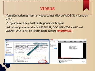 VIDEOS
-También podemos insertar videos damos click en WIDGETS y luego en
video.
-Y copiamos el link y finalmente ponemos Aceptar.
-Así mismo podemos añadir IMÁGENES, DOCUMENTOS Y MUCHAS
COSAS; PARA llenar de información nuestro WIKISPACES.
 