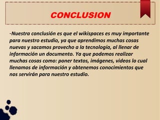 CONCLUSION
-Nuestra conclusión es que el wikispaces es muy importante
para nuestro estudio, ya que aprendimos muchas cosas
nuevas y sacamos provecho a la tecnología, al llenar de
información un documento. Ya que podemos realizar
muchas cosas como: poner textos, imágenes, videos lo cual
llenamos de información y obtenemos conocimientos que
nos servirán para nuestro estudio.
 