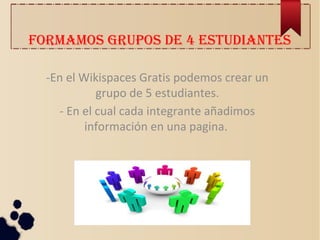 FORMAMOS GRUPOS DE 4 ESTUDIANTES
-En el Wikispaces Gratis podemos crear un
grupo de 5 estudiantes.
- En el cual cada integrante añadimos
información en una pagina.
 