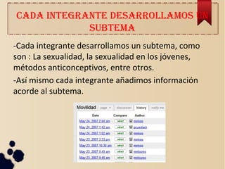 CADA INTEGRANTE DESARROLLAMOS UN
SUBTEMA
-Cada integrante desarrollamos un subtema, como
son : La sexualidad, la sexualidad en los jóvenes,
métodos anticonceptivos, entre otros.
-Así mismo cada integrante añadimos información
acorde al subtema.
 