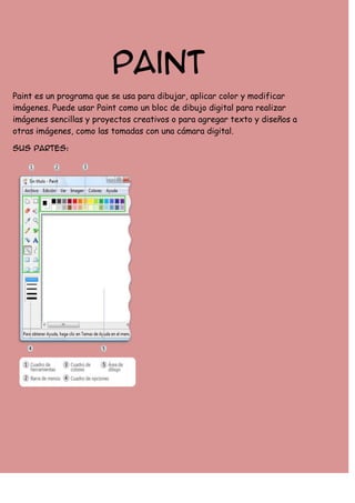 Paint
Paint es un programa que se usa para dibujar, aplicar color y modificar
imágenes. Puede usar Paint como un bloc de dibujo digital para realizar
imágenes sencillas y proyectos creativos o para agregar texto y diseños a
otras imágenes, como las tomadas con una cámara digital.
Sus partes:

 