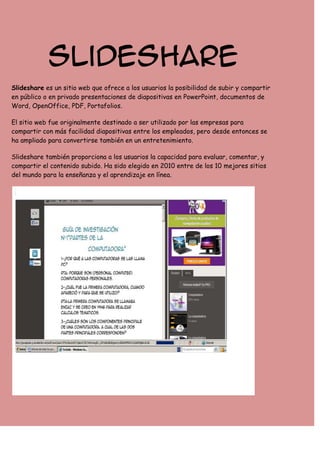 Slideshare
Slideshare es un sitio web que ofrece a los usuarios la posibilidad de subir y compartir
en público o en privado presentaciones de diapositivas en PowerPoint, documentos de
Word, OpenOffice, PDF, Portafolios.
El sitio web fue originalmente destinado a ser utilizado por las empresas para
compartir con más facilidad diapositivas entre los empleados, pero desde entonces se
ha ampliado para convertirse también en un entretenimiento.
Slideshare también proporciona a los usuarios la capacidad para evaluar, comentar, y
compartir el contenido subido. Ha sido elegido en 2010 entre de los 10 mejores sitios
del mundo para la enseñanza y el aprendizaje en línea.

 