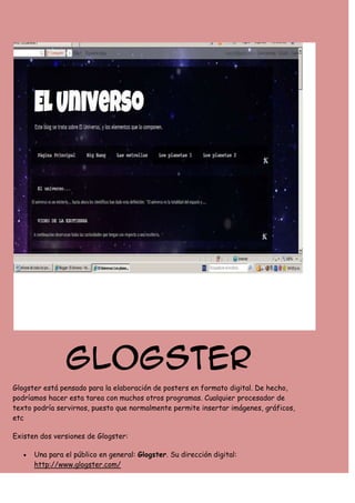 Glogster
Glogster está pensado para la elaboración de posters en formato digital. De hecho,
podríamos hacer esta tarea con muchos otros programas. Cualquier procesador de
texto podría servirnos, puesto que normalmente permite insertar imágenes, gráficos,
etc
Existen dos versiones de Glogster:
Una para el público en general: Glogster. Su dirección digital:
http://www.glogster.com/

 