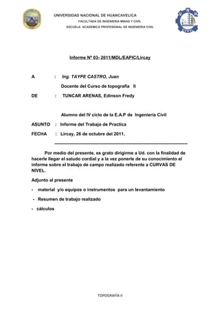 UNIVERSIDAD NACIONAL DE HUANCAVELICA
FACULTADA DE INGENIERIA MINAS Y CIVIL
ESCUELA ACADEMICA PROFESIONAL DE INGENIERIA CIVIL
Informe Nº 03- 2011/MDL/EAPIC/Lircay
A : Ing. TAYPE CASTRO, Juan
Docente del Curso de topografía II
DE : TUNCAR ARENAS, Edinson Fredy
Alumno del IV ciclo de la E.A.P de Ingeniería Civil
ASUNTO : Informe del Trabajo de Practica
FECHA : Lircay, 26 de octubre del 2011.
------------------------------------------------------------------------------------------
Por medio del presente, es grato dirigirme a Ud. con la finalidad de
hacerle llegar el saludo cordial y a la vez ponerle de su conocimiento el
informe sobre el trabajo de campo realizado referente a CURVAS DE
NIVEL.
Adjunto al presente
- material y/o equipos o instrumentos para un levantamiento
- Resumen de trabajo realizado
- cálculos
TOPOGRAFÍA II
 