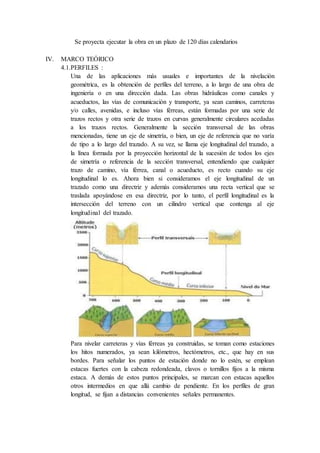 Se proyecta ejecutar la obra en un plazo de 120 días calendarios
IV. MARCO TEÓRICO
4.1.PERFILES :
Una de las aplicaciones más usuales e importantes de la nivelación
geométrica, es la obtención de perfiles del terreno, a lo largo de una obra de
ingeniería o en una dirección dada. Las obras hidráulicas como canales y
acueductos, las vías de comunicación y transporte, ya sean caminos, carreteras
y/o calles, avenidas, e incluso vías férreas, están formadas por una serie de
trazos rectos y otra serie de trazos en curvas generalmente circulares acedadas
a los trazos rectos. Generalmente la sección transversal de las obras
mencionadas, tiene un eje de simetría, o bien, un eje de referencia que no varía
de tipo a lo largo del trazado. A su vez, se llama eje longitudinal del trazado, a
la línea formada por la proyección horizontal de la sucesión de todos los ejes
de simetría o referencia de la sección transversal, entendiendo que cualquier
trazo de camino, vía férrea, canal o acueducto, es recto cuando su eje
longitudinal lo es. Ahora bien si consideramos el eje longitudinal de un
trazado como una directriz y además consideramos una recta vertical que se
traslada apoyándose en esa directriz, por lo tanto, el perfil longitudinal es la
intersección del terreno con un cilindro vertical que contenga al eje
longitudinal del trazado.
Para nivelar carreteras y vías férreas ya construidas, se toman como estaciones
los hitos numerados, ya sean kilómetros, hectómetros, etc., que hay en sus
bordes. Para señalar los puntos de estación donde no lo estén, se emplean
estacas fuertes con la cabeza redondeada, clavos o tornillos fijos a la misma
estaca. A demás de estos puntos principales, se marcan con estacas aquellos
otros intermedios en que allá cambio de pendiente. En los perfiles de gran
longitud, se fijan a distancias convenientes señales permanentes.
 