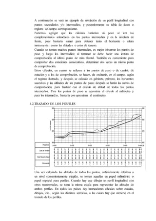 A continuación se verá un ejemplo de nivelación de un perfil longitudinal con
puntos secundarios y/o intermedios; y posteriormente su tabla de datos o
registro de campo correspondiente.
Podemos agregar que los cálculos variarían un poco al leer los
complementarios aritméticos en los puntos intermedios y en la nivelada de
frente, pues bastaría sumar para obtener tanto el horizonte o altura
instrumental como las altitudes o cotas de terreno.
Cuando se toman muchos puntos intermedios, es mejor observar los puntos de
paso y luego los intermedios; al terminar se debe hacer una lectura de
comprobación al último punto de mira frontal. También es conveniente para
comprobar dos estaciones consecutivas, determinar dos veces un mismo punto
de comprobación.
Estos cálculos, en cuanto se refieren a los puntos de paso o de cambio de
estación y a los de comprobación, se hacen, de ordinario, en el campo, según
el registro ilustrado, y después se calculan en gabinete, primero, los horizontes
sucesivos y las altitudes de los puntos de paso; después se harán las sumas de
comprobación, para finalizar con el cálculo de altitud de todos los puntos
intermedios. Para los puntos de paso se aproxima el cálculo al milímetro y
para los intermedio, bastaría con aproximar al centímetro.
4.2.TRAZADO DE LOS PERFILES
Una vez calculada las altitudes de todos los puntos, ordinariamente referidas a
un nivel convenientemente elegido, se toman aquellas en papel milimétrico o
papel especial para perfiles. Cuando hay que dibujar un perfil longitudinal con
otros transversales, se toma la misma escala para representar las altitudes de
ambos perfiles. En todos los países hay instrucciones oficiales sobre escalas,
dibujos, etc., según los distintos servicios, a las cuales hay que atenerse en el
trazado de los perfiles.
 