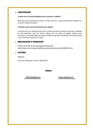  CUESTIONARIO
¿Cuáles son los efectos biológicos que se dan por el cobalto?
Muy tóxico para organismos acuáticos. Puede provocas a largo plazo efectos negativos en
el medio ambiente acuático.
¿Cuándo se dan caso de intoxicación por cobalto?
La intoxicación con cobalto puede ocurrir cuando la persona se expone a grandes cantidades
de este elemento. Hay tres formas básicas por las cuales el cobalto puede causar
intoxicación. Se puede ingerir en exceso, inhalarlo en grandes cantidades hacia los pulmones
o por constante contacto con la piel.

 BIBLIOGRAFÍA O WEBGRAFÍA
Folleto de prácticas de toxicología del docente.
http://www.nlm.nih.gov/medlineplus/spanish/ency/article/002495.htm
 AUTORIA

Ninguna.
Fecha de entrega del informe: 30/10/2013

FIRMAS
Nidia Rodríguez A.

Leticia Zambrano Z.

 
