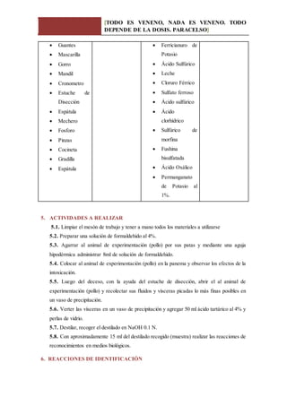 [TODO ES VENENO, NADA ES VENENO. TODO
DEPENDE DE LA DOSIS. PARACELSO]
 Guantes
 Mascarilla
 Gorro
 Mandil
 Cronometro
 Estuche de
Disección
 Espátula
 Mechero
 Fosforo
 Pinzas
 Cocineta
 Gradilla
 Espátula
 Ferricianuro de
Potasio
 Ácido Sulfúrico
 Leche
 Cloruro Férrico
 Sulfato ferroso
 Ácido sulfúrico
 Ácido
clorhídrico
 Sulfúrico de
morfina
 Fushina
bisulfatada
 Ácido Oxálico
 Permanganato
de Potasio al
1%.
5. ACTIVIDADES A REALIZAR
5.1. Limpiar el mesón de trabajo y tener a mano todos los materiales a utilizarse
5.2. Preparar una solución de formaldehido al 4%.
5.3. Agarrar al animal de experimentación (pollo) por sus patas y mediante una aguja
hipodérmica administrar 8ml de solución de formaldehido.
5.4. Colocar al animal de experimentación (pollo) en la panema y observar los efectos de la
intoxicación.
5.5. Luego del deceso, con la ayuda del estuche de disección, abrir el al animal de
experimentación (pollo) y recolectar sus fluidos y vísceras picadas lo más finas posibles en
un vaso de precipitación.
5.6. Verter las vísceras en un vaso de precipitación y agregar 50 ml ácido tartárico al 4% y
perlas de vidrio.
5.7. Destilar, recoger el destilado en NaOH 0.1 N.
5.8. Con aproximadamente 15 ml del destilado recogido (muestra) realizar las reacciones de
reconocimientos en medios biológicos.
6. REACCIONES DE IDENTIFICACIÓN
 