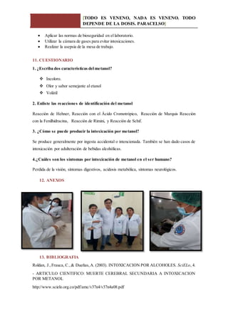 [TODO ES VENENO, NADA ES VENENO. TODO
DEPENDE DE LA DOSIS. PARACELSO]
 Aplicar las normas de bioseguridad en el laboratorio.
 Utilizar la cámara de gases para evitar intoxicaciones.
 Realizar la asepsia de la mesa de trabajo.
11. CUESTIONARIO
1. ¿Escriba dos características del metanol?
 Incoloro.
 Olor y sabor semejante al etanol
 Volátil
2. Enliste las reacciones de identificación del metanol
Reacción de Hehner, Reacción con el Ácido Cromotrópico, Reacción de Marquis Reacción
con la Fenilhidracina, Reacción de Rimini, y Reacción de Schif.
3. ¿Cómo se puede producir la intoxicación por metanol?
Se produce generalmente por ingesta accidental o intencionada. También se han dado casos de
intoxicación por adulteración de bebidas alcohólicas.
4.¿Cuáles son los síntomas por intoxicación de metanol en el ser humano?
Perdida de la visión, síntomas digestivos, acidosis metabólica, síntomas neurológicos.
12. ANEXOS
13. BIBLIOGRAFIA
Roldan, J.,Frauca, C.,& Dueñas,A. (2003). INTOXICACION POR ALCOHOLES. SciELo, 4.
- ARTICULO CIENTIFICO: MUERTE CEREBRAL SECUNDARIA A INTOXICACION
POR METANOL
http://www.scielo.org.co/pdf/amc/v37n4/v37n4a08.pdf
 