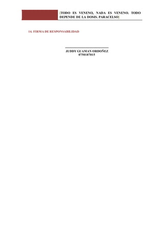 [TODO ES VENENO, NADA ES VENENO. TODO
DEPENDE DE LA DOSIS. PARACELSO]
14. FIRMA DE RESPONSABILIDAD
------------------------------------------
JUDDY GUAMAN ORDOÑEZ
0750187015
 