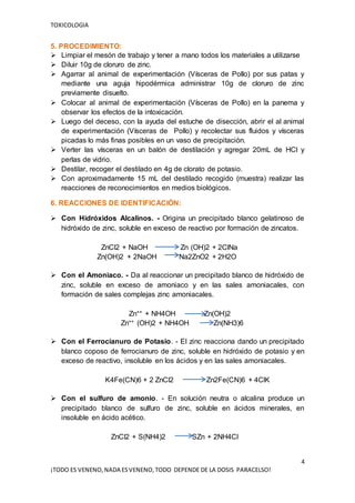 TOXICOLOGIA
4
¡TODO ES VENENO,NADA ESVENENO,TODO DEPENDE DE LA DOSIS PARACELSO!
5. PROCEDIMIENTO:
 Limpiar el mesón de trabajo y tener a mano todos los materiales a utilizarse
 Diluir 10g de cloruro de zinc.
 Agarrar al animal de experimentación (Vísceras de Pollo) por sus patas y
mediante una aguja hipodérmica administrar 10g de cloruro de zinc
previamente disuelto.
 Colocar al animal de experimentación (Vísceras de Pollo) en la panema y
observar los efectos de la intoxicación.
 Luego del deceso, con la ayuda del estuche de disección, abrir el al animal
de experimentación (Vísceras de Pollo) y recolectar sus fluidos y vísceras
picadas lo más finas posibles en un vaso de precipitación.
 Verter las vísceras en un balón de destilación y agregar 20mL de HCl y
perlas de vidrio.
 Destilar, recoger el destilado en 4g de clorato de potasio.
 Con aproximadamente 15 mL del destilado recogido (muestra) realizar las
reacciones de reconocimientos en medios biológicos.
6. REACCIONES DE IDENTIFICACIÓN:
 Con Hidróxidos Alcalinos. - Origina un precipitado blanco gelatinoso de
hidróxido de zinc, soluble en exceso de reactivo por formación de zincatos.
ZnCl2 + NaOH Zn (OH)2 + 2ClNa
Zn(OH)2 + 2NaOH Na2ZnO2 + 2H2O
 Con el Amoniaco. - Da al reaccionar un precipitado blanco de hidróxido de
zinc, soluble en exceso de amoniaco y en las sales amoniacales, con
formación de sales complejas zinc amoniacales.
Zn++ + NH4OH Zn(OH)2
Zn++ (OH)2 + NH4OH Zn(NH3)6
 Con el Ferrocianuro de Potasio. - El zinc reacciona dando un precipitado
blanco coposo de ferrocianuro de zinc, soluble en hidróxido de potasio y en
exceso de reactivo, insoluble en los ácidos y en las sales amoniacales.
K4Fe(CN)6 + 2 ZnCl2 Zn2Fe(CN)6 + 4ClK
 Con el sulfuro de amonio. - En solución neutra o alcalina produce un
precipitado blanco de sulfuro de zinc, soluble en ácidos minerales, en
insoluble en ácido acético.
ZnCl2 + S(NH4)2 SZn + 2NH4Cl
 