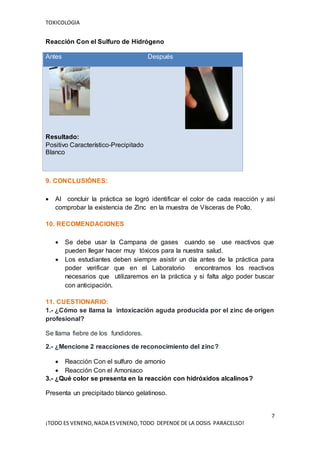 TOXICOLOGIA
7
¡TODO ES VENENO,NADA ESVENENO,TODO DEPENDE DE LA DOSIS PARACELSO!
Reacción Con el Sulfuro de Hidrógeno
9. CONCLUSIÓNES:
 Al concluir la práctica se logró identificar el color de cada reacción y así
comprobar la existencia de Zinc en la muestra de Vísceras de Pollo.
10. RECOMENDACIONES
 Se debe usar la Campana de gases cuando se use reactivos que
pueden llegar hacer muy tóxicos para la nuestra salud.
 Los estudiantes deben siempre asistir un día antes de la práctica para
poder verificar que en el Laboratorio encontramos los reactivos
necesarios que utilizaremos en la práctica y si falta algo poder buscar
con anticipación.
11. CUESTIONARIO:
1.- ¿Cómo se llama la intoxicación aguda producida por el zinc de origen
profesional?
Se llama fiebre de los fundidores.
2.- ¿Mencione 2 reacciones de reconocimiento del zinc?
 Reacción Con el sulfuro de amonio
 Reacción Con el Amoniaco
3.- ¿Qué color se presenta en la reacción con hidróxidos alcalinos?
Presenta un precipitado blanco gelatinoso.
Antes Después
Resultado:
Positivo Característico-Precipitado
Blanco
 
