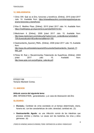 TOXICOLOGIA
8
¡TODO ES VENENO,NADA ESVENENO,TODO DEPENDE DE LA DOSIS PARACELSO!
12. BIBLIOGRAFIA:
1
.
Clinic SW. Què es el Zinc, funciones y beneficios. [Online].; 2015 [cited 2017
Julio 14. Available from: https://shawellnessclinic.com/shamagazine/que-es-
el-zinc-funciones-y-beneficios/.
2
.
Wax E. Medline Pluss. [Online].; 2015 [cited 2017 Julio 14. Available from:
https://medlineplus.gov/spanish/ency/article/002416.htm.
3
.
Medicinam II. [Online].; 2009 [cited 2017 Julio 15. Available from:
http://www.medicinam.com/index.php?option=com_content&view=article&id=
726:diuresis&catid=88:enfermeria&Itemid=180.
4
.
Gastroenteritis_Spanish_FINAL. [Online].; 2008 [cited 2017 Julio 15. Available
from:
http://www.nhs.uk/translationspanish/Documents/Gastroenteritis_Spanish_FI
NAL.pdf.
5
.
Flòrez M, Ruìz J. Recubrimientoy Tratamiento de Superficies. [Online].; 2008
[cited 2017 Julio 15. Available from:
http://www.apta.com.es/pdf/galva_caliente.pdf.
………………………………………
0703221168
Yomaira Macharé Correa.
13. ANEXOS
Artículo acerca del siguiente tema:
ZINC INTOXICATION, generalidades y un caso de intoxicación del Zinc
GLOSARIO:
 Diuresis.- Cantidad de orina excretada en un tiempo determinado, diaria,
horaria etc. con las características de color, densidad, cantidad etc. (3).
 Gastroenteritis Aguda: es una infección común de los intestinos que
provoca vómitos y diarrea. La causa son las bacterias, los virus y otros
gérmenes (4)
 