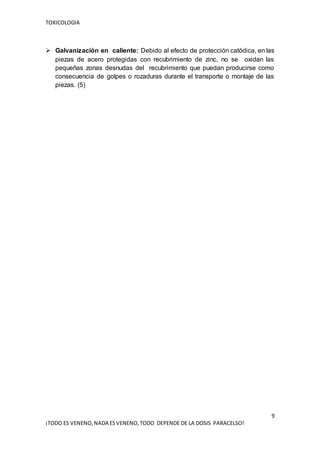 TOXICOLOGIA
9
¡TODO ES VENENO,NADA ESVENENO,TODO DEPENDE DE LA DOSIS PARACELSO!
 Galvanización en caliente: Debido al efecto de protección catódica, en las
piezas de acero protegidas con recubrimiento de zinc, no se oxidan las
pequeñas zonas desnudas del recubrimiento que puedan producirse como
consecuencia de golpes o rozaduras durante el transporte o montaje de las
piezas. (5)
 