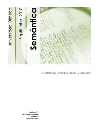 Semántica
Universidad Olmeca

                     Septiembre 2010


                                                                                                          1




                                                        “Concordancia, formación de plurales y otras reglas”




                                          Equipo nº 1
                                Informe de exposición
                                           Semántica
                                     Septiembre 2010
 