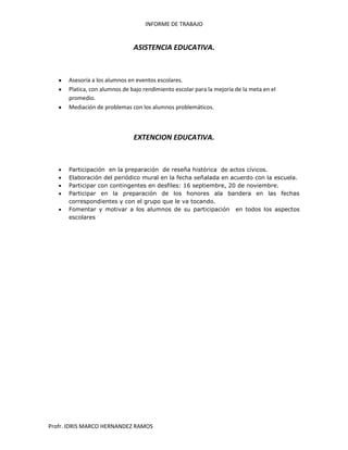 INFORME DE TRABAJO
Profr. IDRIS MARCO HERNANDEZ RAMOS
ASISTENCIA EDUCATIVA.
Asesoría a los alumnos en eventos escolares.
Platica, con alumnos de bajo rendimiento escolar para la mejoría de la meta en el
promedio.
Mediación de problemas con los alumnos problemáticos.
EXTENCION EDUCATIVA.
Participación en la preparación de reseña histórica de actos cívicos.
Elaboración del periódico mural en la fecha señalada en acuerdo con la escuela.
Participar con contingentes en desfiles: 16 septiembre, 20 de noviembre.
Participar en la preparación de los honores ala bandera en las fechas
correspondientes y con el grupo que le va tocando.
Fomentar y motivar a los alumnos de su participación en todos los aspectos
escolares
 