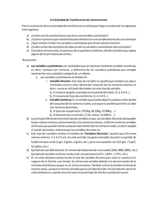 3.4 Actividad de Transferencia de Conocimiento.
Parala realizacióndeestaactividaddetransferenciase solicitaque hagaunanálisisde lossiguientes
interrogantes:
a) ¿Cuálessonlascaracterísticas que tiene unavariable cuantitativa?
b) ¿Cuál esel procesoqueustedrealizaparadiferenciarunavariablediscretade unacontinua?
c) ¿Qué nombre recibenlasvariablescuantitativasque tomanvaloresenteros?
d) ¿Cuálesseríandosejemplosde cadaunade lasvariablescuantitativasmásconocidas?
e) Considere al menosdos situacionesde suquehacercotidiano,donde consideraque aplica
algunode losprincipiosde conteo.
Respuestas:
a) Las variables cuantitativas son cantidadesque se expresanmediante variablesnuméricas,
es decir, siempre son números, a diferencia de las variables cualitativas que siempre
representanunacualidadocategoríade un objeto.
a. Las variablescuantitativasse dividenen:
i. Variable Discreta: Este tipo de variable es aquella que siempre sus usos o
resultados será un valor dentro del conjunto de los números enteros, es
decir,nuncase utilizarándecimalesconeste tipode variable:
Ej. El númerode golesmarcadosenel partidode futbol.(1-2-3-4-5…)
Ej. El númerode hijosde unafamilia.(1-2-3-4-5…)
ii. Variable Continua:Es la variable que puedeadquirircualquiervalordentro
del conjuntode losnúmerosreales,oseaque esposibleque tome unvalor
con númerosdecimales.
Ej. El pesode unapersona.(79,5Kg, 83,32Kg, 67,89Kg, …)
Ej. El diámetrode uncilindro.(7,5m, 8,6cm, 0,334Km, …)
b) La principal diferenciaentreestetipode variablesesque,lasvariablesdiscretassólopueden
tomar valoresenteros,pertenecientesa losnúmerosenteros,a diferenciade lasvariables
continuasque puedentomarcualquiervalordentrode losnúmerosreales,esdeciraceptan
el usode decimales,mientrasque lasvariablesdiscretasno.
c) Este tipo de variables reciben el nombre de ‘Variables Discretas’, aquella que sólo toma
valores enteros. 1-2-3-4-5-etc. En este sentido, los goles marcados durante un partido de
futbol siempre serán(1gol,2 goles,3 goles,etc.),peronuncapodrán ser(1/2 gol, √3 gol2
,
3,2 goles,etc.)
d) Ejemplode variable discreta.El númerode habitantesde unaciudad (1002,4002, 8002, etc.)
Ejemplode variable continua.Laalturade una persona(1,67m, 1,82m, 1,77m, etc.)
e) En mi vida cotidiana utilizo mucho el tipo de variable discreta para sacar la cuenta en el
negocio de la familia, una tienda. Se utiliza esta variable debido a la denominación de la
monedacolombiana,yaque no se utilizacentavos. Tambiénutilizolavariable continuaen
muchoscasos,aunque esmenosutilizadaque lavariablediscreta.Unejemplode usoenmi
vidacotidianaes,cuandonecesitosacerel porcentaje de IVA de unproductonuevo.
 