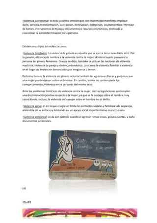 -Violencia patrimonial: es toda acción u omisión que con ilegitimidad manifiesta implique
daño, pérdida, transformación, sustracción, destrucción, distracción, ocultamiento o retención
de bienes, instrumentos de trabajo, documentos o recursos económicos, destinada a
coaccionar la autodeterminación de la persona.



Existen otros tipos de violencia como:

-Violencia de género: La violencia de género es aquella que se ejerce de un sexo hacia otro. Por
lo general, el concepto nombra a la violencia contra la mujer, donde el sujeto pasivo es la
persona del género femenino. En este sentido, también se utilizan las nociones de violencia
machista, violencia de pareja y violencia doméstica. Los casos de violencia familiar o violencia
en el hogar no suelen ser denunciados por vergüenza o temor.

De todas formas, la violencia de género incluiría también las agresiones físicas y psíquicas que
una mujer puede ejercer sobre un hombre. En cambio, la idea no contemplaría los
comportamientos violentos entre personas del mismo sexo.

Ante los problemas históricos de violencia contra la mujer, ciertas legislaciones contemplan
una discriminación positiva respecto a la mujer, ya que se la protege sobre el hombre. Hay
casos donde, incluso, la violencia de la mujer sobre el hombre no es delito.

-Violencia social: es en la que el agresor limita los contactos sociales y familiares de su pareja,
aislándola de su entorno y limitando así un apoyo social importantísimo en estos casos.

-Violencia ambiental: se da por ejemplo cuando el agresor rompe cosas, golpea puertas, y daña
documentos personales.




(4)



TALLER
 