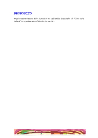 PROPOSITO
Mejorar la calidad de vida de los alumnos de 4to y 5to año de la escuela N° 195 “Carlos María
de Pena”, en el período Marzo-Diciembre del año 2011.
 