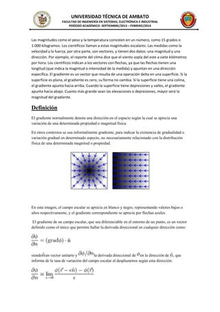 UNIVERSIDAD TÉCNICA DE AMBATO
FACULTAD DE INGENIERÍA EN SISTEMAS, ELECTRÓNICA E INDUSTRIAL
PERÍODO ACADÉMICO: SEPTIEMBRE/2013 – FEBRERO/2014
Las magnitudes como el peso y la temperatura consisten en un número, como 15 grados o
1.000 kilogramos. Los científicos llaman a estas magnitudes escalares. Las medidas como la
velocidad y la fuerza, por otra parte, son vectores, y tienen dos datos: una magnitud y una
dirección. Por ejemplo, el reporte del clima dice que el viento sopla del este a siete kilómetros
por hora. Los científicos indican a los vectores con flechas, ya que las flechas tienen una
longitud (que indica la magnitud o intensidad de la medida) y apuntan en una dirección
específica. El gradiente es un vector que resulta de una operación delta en una superficie. Si la
superficie es plana, el gradiente es cero, su forma no cambia. Si la superficie tiene una colina,
el gradiente apunta hacia arriba. Cuando la superficie tiene depresiones y valles, el gradiente
apunta hacia abajo. Cuanto más grande sean las elevaciones o depresiones, mayor será la
magnitud del gradiente.
Definición
El gradiente normalmente denota una dirección en el espacio según la cual se aprecia una
variación de una determinada propiedad o magnitud física.
En otros contextos se usa informalmente gradiente, para indicar la existencia de gradualidad o
variación gradual en determinado aspecto, no necesariamente relacionado con la distribución
física de una determinada magnitud o propiedad.
En esta imagen, el campo escalar se aprecia en blanco y negro, representando valores bajos o
altos respectivamente, y el gradiente correspondiente se aprecia por flechas azules.
El gradiente de un campo escalar, que sea diferenciable en el entorno de un punto, es un vector
definido como el único que permite hallar la derivada direccional en cualquier dirección como:
siendo un vector unitario y la derivada direccional de en la dirección de , que
informa de la tasa de variación del campo escalar al desplazarnos según esta dirección:
 