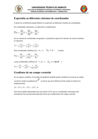 UNIVERSIDAD TÉCNICA DE AMBATO
FACULTAD DE INGENIERÍA EN SISTEMAS, ELECTRÓNICA E INDUSTRIAL
PERÍODO ACADÉMICO: SEPTIEMBRE/2013 – FEBRERO/2014
Expresión en diferentes sistemas de coordenadas
A partir de su definición puede hallarse su expresión en diferentes sistemas de coordenadas.
En coordenadas cartesianas, su expresión es simplemente
En un sistema de coordenadas ortogonales, el gradiente requiere los factores de escala, mediante
la expresión
Para coordenadas cilíndricas (hρ = hz = 1, ) resulta
y para coordenadas esféricas (hr = 1, hθ = r, )
Gradiente de un campo vectorial
En un espacio euclídeo, el concepto de gradiente también puede extenderse al caso de un campo
vectorial, siendo el gradiente de un tensor que da el diferencial del campo al realizar un
desplazamiento
Este tensor podrá representarse por una matriz (3x3), que en coordenadas cartesianas está
formada por las tres derivadas parciales de las tres componentes del campo vectorial.
 