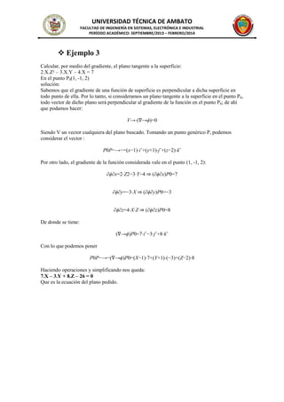 UNIVERSIDAD TÉCNICA DE AMBATO
FACULTAD DE INGENIERÍA EN SISTEMAS, ELECTRÓNICA E INDUSTRIAL
PERÍODO ACADÉMICO: SEPTIEMBRE/2013 – FEBRERO/2014
 Ejemplo 3
Calcular, por medio del gradiente, el plano tangente a la superficie:
2.X.Z² – 3.X.Y – 4.X = 7
En el punto P0(1, -1, 2)
solución:
Sabemos que el gradiente de una función de superficie es perpendicular a dicha superficie en
todo punto de ella. Por lo tanto, si consideramos un plano tangente a la superficie en el punto P0,
todo vector de dicho plano será perpendicular al gradiente de la función en el punto P0; de ahí
que podamos hacer:
V→⋅(∇→ϕ)=0
Siendo V un vector cualquiera del plano buscado. Tomando un punto genérico P, podemos
considerar el vector :
P0P−→−=(x−1)⋅iˆ+(y+1)⋅jˆ+(z−2)⋅kˆ
Por otro lado, el gradiente de la función considerada vale en el punto (1, -1, 2):
∂ϕ∂x=2⋅Z2−3⋅Y−4 ⇒ (∂ϕ∂x)P0=7
∂ϕ∂y=−3⋅X ⇒ (∂ϕ∂y)P0=−3
∂ϕ∂z=4⋅X⋅Z ⇒ (∂ϕ∂z)P0=8
De donde se tiene:
(∇→ϕ)P0=7⋅iˆ−3⋅jˆ+8⋅kˆ
Con lo que podemos poner
P0P−→−(∇→ϕ)P0=(X−1)⋅7+(Y+1)⋅(−3)+(Z−2)⋅8
Haciendo operaciones y simplificando nos queda:
7.X – 3.Y + 8.Z – 26 = 0
Que es la ecuación del plano pedido.
 