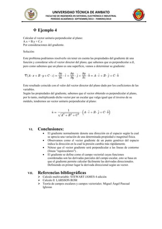 UNIVERSIDAD TÉCNICA DE AMBATO
FACULTAD DE INGENIERÍA EN SISTEMAS, ELECTRÓNICA E INDUSTRIAL
PERÍODO ACADÉMICO: SEPTIEMBRE/2013 – FEBRERO/2014
 Ejemplo 4
Calcular el vector unitario perpendicular al plano:
A.x + B.y + C.z
Por consideraciones del gradiente.
Solución:
Este problema podríamos resolverlo sin tener en cuenta las propiedades del gradiente de una
función y considerar sólo el vector director del plano, que sabemos que es perpendicular a él,
pero como sabemos que un plano es una superficie, vamos a determinar su gradiente:
Este resultado coincide con el valor del vector director del plano dado por los coeficientes de las
variables.
Según las propiedades del gradiente, sabemos que el vector obtenido es perpendicular al plano,
por lo tanto, multiplicando dicho vector por un escalar que valga igual que el inverso de su
módulo, tendremos un vector unitario perpendicular al plano:
VI. Conclusiones:
 El gradiente normalmente denota una dirección en el espacio según la cual
se aprecia una variación de una determinada propiedad o magnitud física.
 Observamos como el vector gradiente de un punto genérico del espacio
indica la dirección en la cual la presión cambia más rápidamente.
 Nótese que el vector gradiente será perpendicular a las líneas de contorno
(líneas "equiescalares") .
 El gradiente se define como el campo vectorial cuyas funciones
coordenadas son las derivadas parciales del campo escalar, esto se basa en
que el gradiente permite calcular fácilmente las derivadas direccionales.
Definiendo en primer lugar la derivada direccional según un vector.
VII. Referencias bibliográficas
 Calculo multivariable: STEWART JAMES 4 edición
 Calculo ll: LARSSON ROM
 Teoría de campos escalares y campos vectoriales: Miguel Ángel Pascual
Iglesias
 