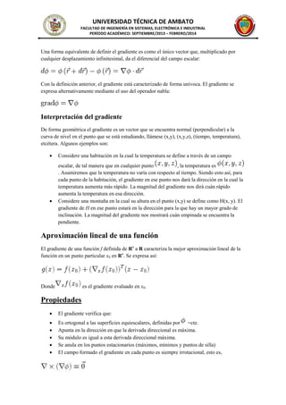 UNIVERSIDAD TÉCNICA DE AMBATO
FACULTAD DE INGENIERÍA EN SISTEMAS, ELECTRÓNICA E INDUSTRIAL
PERÍODO ACADÉMICO: SEPTIEMBRE/2013 – FEBRERO/2014

Una forma equivalente de definir el gradiente es como el único vector que, multiplicado por
cualquier desplazamiento infinitesimal, da el diferencial del campo escalar:

Con la definición anterior, el gradiente está caracterizado de forma unívoca. El gradiente se
expresa alternativamente mediante el uso del operador nabla:

Interpretación del gradiente
De forma geométrica el gradiente es un vector que se encuentra normal (perpendicular) a la
curva de nivel en el punto que se está estudiando, llámese (x,y), (x,y,z), (tiempo, temperatura),
etcétera. Algunos ejemplos son:




Considere una habitación en la cual la temperatura se define a través de un campo
escalar, de tal manera que en cualquier punto
, la temperatura es
. Asumiremos que la temperatura no varía con respecto al tiempo. Siendo esto así, para
cada punto de la habitación, el gradiente en ese punto nos dará la dirección en la cual la
temperatura aumenta más rápido. La magnitud del gradiente nos dirá cuán rápido
aumenta la temperatura en esa dirección.
Considere una montaña en la cual su altura en el punto (x,y) se define como H(x, y). El
gradiente de H en ese punto estará en la dirección para la que hay un mayor grado de
inclinación. La magnitud del gradiente nos mostrará cuán empinada se encuentra la
pendiente.

Aproximación lineal de una función
El gradiente de una función f definida de Rn a R caracteriza la mejor aproximación lineal de la
función en un punto particular x0 en Rn. Se expresa así:

Donde

es el gradiente evaluado en x0.

Propiedades


El gradiente verifica que:







Es ortogonal a las superficies equiescalares, definidas por =cte.
Apunta en la dirección en que la derivada direccional es máxima.
Su módulo es igual a esta derivada direccional máxima.
Se anula en los puntos estacionarios (máximos, mínimos y puntos de silla)
El campo formado el gradiente en cada punto es siempre irrotacional, esto es,

 