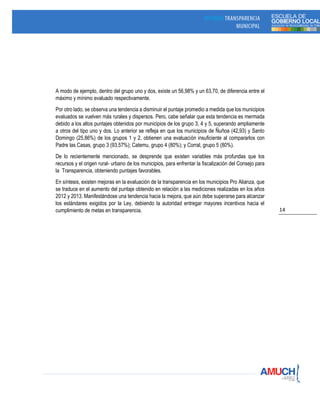 14
A modo de ejemplo, dentro del grupo uno y dos, existe un 56,98% y un 63,70, de diferencia entre el
máximo y mínimo evaluado respectivamente.
Por otro lado, se observa una tendencia a disminuir el puntaje promedio a medida que los municipios
evaluados se vuelven más rurales y dispersos. Pero, cabe señalar que esta tendencia es mermada
debido a los altos puntajes obtenidos por municipios de los grupo 3, 4 y 5, superando ampliamente
a otros del tipo uno y dos. Lo anterior se refleja en que los municipios de Ñuñoa (42,93) y Santo
Domingo (25,86%) de los grupos 1 y 2, obtienen una evaluación insuficiente al compararlos con
Padre las Casas, grupo 3 (93,57%); Catemu, grupo 4 (80%); y Corral, grupo 5 (80%).
De lo recientemente mencionado, se desprende que existen variables más profundas que los
recursos y el origen rural- urbano de los municipios, para enfrentar la fiscalización del Consejo para
la Transparencia, obteniendo puntajes favorables.
En síntesis, existen mejoras en la evaluación de la transparencia en los municipios Pro Alianza, que
se traduce en el aumento del puntaje obtenido en relación a las mediciones realizadas en los años
2012 y 2013. Manifestándose una tendencia hacia la mejora, que aún debe superarse para alcanzar
los estándares exigidos por la Ley, debiendo la autoridad entregar mayores incentivos hacia el
cumplimiento de metas en transparencia.
 