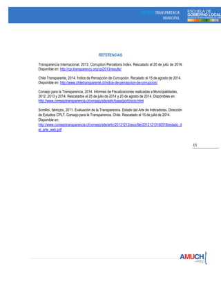 15
REFERENCIAS
Transparencia Internacional, 2013. Corruption Percetions Index. Rescatado el 20 de julio de 2014.
Disponible en: http://cpi.transparency.org/cpi2013/results/
Chile Transparente, 2014. Índice de Percepción de Corrupción. Recatado el 15 de agosto de 2014.
Disponible en: http://www.chiletransparente.cl/indice-de-percepcion-de-corrupcion/
Consejo para la Transparencia, 2014. Informes de Fiscalizaciones realizadas a Municipalidades,
2012 ,2013 y 2014. Rescatados el 25 de julio de 2014 y 20 de agosto de 2014. Disponibles en:
http://www.consejotransparencia.cl/consejo/site/edic/base/port/inicio.html
Scrollini, fabrizzio, 2011. Evaluación de la Transparencia. Estado del Arte de Indicadores. Dirección
de Estudios CPLT. Consejo para la Transparencia. Chile. Rescatado el 15 de julio de 2014.
Disponible en:
http://www.consejotransparencia.cl/consejo/site/artic/20121213/asocfile/20121213160518/estado_d
el_arte_web.pdf
 