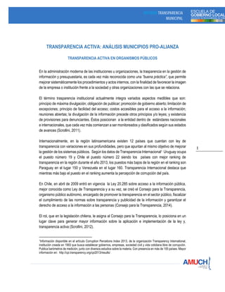 1
TRANSPARENCIA ACTIVA: ANÁLISIS MUNICIPIOS PRO-ALIANZA
TRANSPARENCIA ACTIVA EN ORGANISMOS PÚBLICOS
En la administración moderna de las instituciones u organizaciones, la trasparencia en la gestión de
información y presupuestaria, es cada vez más reconocida como una “buena práctica”, que permite
mejorar sistemáticamente los procedimientos y actos internos, con la finalidad de favorecer la imagen
de la empresa o institución frente a la sociedad y otras organizaciones con las que se relaciona.
El término trasparencia institucional actualmente integra variados aspectos medibles que son:
principio de máxima divulgación; obligación de publicar; promoción de gobierno abierto; limitación de
excepciones; principio de facilidad del acceso; costos accesibles para el acceso a la información;
reuniones abiertas; la divulgación de la información precede otros principios y/o leyes; y existencia
de provisiones para denunciantes. Éstos posicionan a la entidad dentro de estándares nacionales
e internacionales, que cada vez más comienzan a ser monitoreados y clasificados según sus estados
de avances (Scrollini, 2011).
Internacionalmente, en la región latinoamericana existen 12 países que cuentan con ley de
transparencia con variaciones en sus profundidades, pero que apuntan al mismo objetivo de mejorar
la gestión de los sistemas públicos. Según los datos de Transparencia Internacional1 Uruguay ocupa
el puesto número 19 y Chile el puesto número 22 siendo los países con mejor ranking de
transparencia en la región durante el año 2013, los puestos más bajos de la región en el ranking son
Paraguay en el lugar 150 y Venezuela en el lugar 160. Transparencia Internacional destaca que
mientras más bajo el puesto en el ranking aumenta la percepción de corrupción del país.
En Chile, en abril de 2009 entró en vigencia la Ley 20.285 sobre acceso a la información pública,
mejor conocida como Ley de Transparencia y a su vez, se creó el Consejo para la Transparencia,
organismo público autónomo, encargado de promover la transparencia en el sector público, fiscalizar
el cumplimiento de las normas sobre transparencia y publicidad de la información y garantizar el
derecho de acceso a la información a las personas (Consejo para la Transparencia, 2014).
El rol, que en la legislación chilena, le asigna al Consejo para la Transparencia, lo posiciona en un
lugar clave para generar mayor información sobre la aplicación e implementación de la ley y,
transparencia activa (Scrollini, 2012).
1Información disponible en el artículo Corruption Percetions Index 2013, de la organización Transparency International,
institución creada en 1993 que busca establecer gobiernos, empresas, sociedad civil y vida cotidiana libre de corrupción.
Publica barómetros de medición, junto con diversos estudios sobre la materia. Con presencia en más de 100 países. Mayor
información en: http://cpi.transparency.org/cpi2013/results/
 