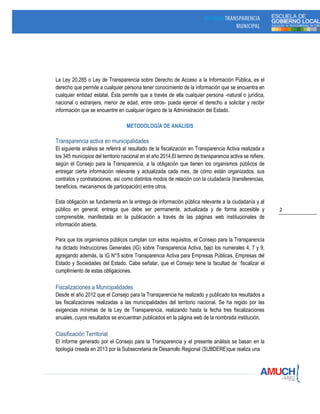 2
La Ley 20.285 o Ley de Transparencia sobre Derecho de Acceso a la Información Pública, es el
derecho que permite a cualquier persona tener conocimiento de la información que se encuentra en
cualquier entidad estatal. Ésta permite que a través de ella cualquier persona -natural o jurídica,
nacional o extranjera, menor de edad, entre otros- pueda ejercer el derecho a solicitar y recibir
información que se encuentre en cualquier órgano de la Administración del Estado.
METODOLOGÍA DE ANÁLISIS
Transparencia activa en municipalidades
El siguiente análisis se referirá al resultado de la fiscalización en Transparencia Activa realizada a
los 345 municipios del territorio nacional en el año 2014.El termino de transparencia activa se refiere,
según el Consejo para la Transparencia, a la obligación que tienen los organismos públicos de
entregar cierta información relevante y actualizada cada mes, de cómo están organizados, sus
contratos y contrataciones, así como distintos modos de relación con la ciudadanía (transferencias,
beneficios, mecanismos de participación) entre otros.
Esta obligación se fundamenta en la entrega de información pública relevante a la ciudadanía y al
público en general; entrega que debe ser permanente, actualizada y de forma accesible y
comprensible, manifestada en la publicación a través de las páginas web institucionales de
información abierta.
Para que los organismos públicos cumplan con estos requisitos, el Consejo para la Transparencia
ha dictado Instrucciones Generales (IG) sobre Transparencia Activa, bajo los numerales 4, 7 y 9,
agregando además, la IG N°5 sobre Transparencia Activa para Empresas Públicas, Empresas del
Estado y Sociedades del Estado. Cabe señalar, que el Consejo tiene la facultad de fiscalizar el
cumplimiento de estas obligaciones.
Fiscalizaciones a Municipalidades
Desde el año 2012 que el Consejo para la Transparencia ha realizado y publicado los resultados a
las fiscalizaciones realizadas a las municipalidades del territorio nacional. Se ha regido por las
exigencias mínimas de la Ley de Transparencia, realizando hasta la fecha tres fiscalizaciones
anuales, cuyos resultados se encuentran publicados en la página web de la nombrada institución.
Clasificación Territorial
El informe generado por el Consejo para la Transparencia y el presente análisis se basan en la
tipología creada en 2013 por la Subsecretaria de Desarrollo Regional (SUBDERE)que realiza una
 