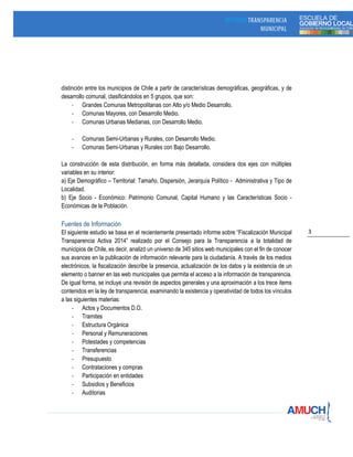 3
distinción entre los municipios de Chile a partir de características demográficas, geográficas, y de
desarrollo comunal, clasificándolos en 5 grupos, que son:
- Grandes Comunas Metropolitanas con Alto y/o Medio Desarrollo.
- Comunas Mayores, con Desarrollo Medio.
- Comunas Urbanas Medianas, con Desarrollo Medio.
- Comunas Semi-Urbanas y Rurales, con Desarrollo Medio.
- Comunas Semi-Urbanas y Rurales con Bajo Desarrollo.
La construcción de esta distribución, en forma más detallada, considera dos ejes con múltiples
variables en su interior:
a) Eje Demográfico – Territorial: Tamaño, Dispersión, Jerarquía Político - Administrativa y Tipo de
Localidad.
b) Eje Socio - Económico: Patrimonio Comunal, Capital Humano y las Características Socio -
Económicas de la Población.
Fuentes de Información
El siguiente estudio se basa en el recientemente presentado informe sobre “Fiscalización Municipal
Transparencia Activa 2014” realizado por el Consejo para la Transparencia a la totalidad de
municipios de Chile, es decir, analizó un universo de 345 sitios web municipales con el fin de conocer
sus avances en la publicación de información relevante para la ciudadanía. A través de los medios
electrónicos, la fiscalización describe la presencia, actualización de los datos y la existencia de un
elemento o banner en las web municipales que permita el acceso a la información de transparencia.
De igual forma, se incluye una revisión de aspectos generales y una aproximación a los trece ítems
contenidos en la ley de transparencia, examinando la existencia y operatividad de todos los vínculos
a las siguientes materias:
- Actos y Documentos D.O.
- Tramites
- Estructura Orgánica
- Personal y Remuneraciones
- Potestades y competencias
- Transferencias
- Presupuesto
- Contrataciones y compras
- Participación en entidades
- Subsidios y Beneficios
- Auditorias
 