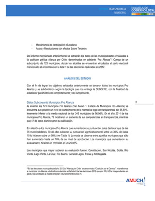 4
- Mecanismos de participación ciudadana
- Actos y Resoluciones con efectos Sobre Terceros
Del informe mencionado anteriormente se extraerán los datos de las municipalidades vinculadas a
la coalición política Alianza por Chile, denominados en adelante “Pro Alianza”2. Consta de un
subconjunto de 123 municipios, donde los alcaldes se encuentran vinculados al pacto electoral
mencionado al encontrase en la lista H de las elecciones realizadas en 2012.
ANÁLISIS DEL ESTUDIO
Con el fin de lograr los objetivos señalados anteriormente se tomaron todos los municipios Pro
Alianza y se subdividieron según la tipología que nos entrega la SUBDERE, con la finalidad de
establecer parámetros de comportamiento y de cumplimiento.
Datos Subconjunto Municipios Pro Alianza
Al analizar los 123 municipios Pro Alianza (Ver Anexo 1. Listado de Municipios Pro Alianza) se
encuentra que poseen un nivel de cumplimiento de la normativa legal de transparencia del 55,59%,
levemente inferior a la media nacional de los 345 municipios de 56,06%. En el año 2014 de los
municipios Pro Alianza, 76 mostraron un aumento de sus competencias en transparencia, mientras
que 47 de estos disminuyeron su calificación.
En relación a los municipios Pro Alianza que aumentaron su puntuación, cabe destacar que de las
76 municipalidades, 30 de ellas subieron su puntuación significativamente sobre un 30%, de estas
10 lo hicieron sobre un 50% (ver Tabla 1). La moda se observa entre aquellos municipios que sólo
han aumentado hasta un 10% de su nivel de aprobación. Los municipios que aumentaron su
evaluación lo hicieron en promedio en un 26,05%.
Los municipios que mayor subieron su evaluación fueron: Constitución, San Nicolás, Ercilla, Río
Verde, Lago Verde, La Cruz, Río Bueno, General Lagos, Fresia y Antofagasta.
2 En las elecciones municipales del año 2012 la “Alianza por Chile” se denominaba “Coalición por el Cambio”, nos referimos
a municipios pro Alianza a todos los contenidos en la lista H de las elecciones 2012 que son RN, UDI e independientes en
pacto, los candidatos a Alcalde integran voluntariamente la lista H.
 