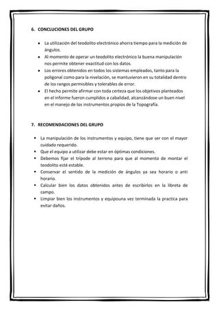 6. CONCLUCIONES DEL GRUPO
La utilización del teodolito electrónico ahorra tiempo para la medición de
ángulos.
Al momento de operar un teodolito electrónico la buena manipulación
nos permite obtener exactitud con los datos.
Los errores obtenidos en todos los sistemas empleados, tanto para la
poligonal como para la nivelación, se mantuvieron en su totalidad dentro
de los rangos permisibles y tolerables de error.
El hecho permite afirmar con toda certeza que los objetivos planteados
en el informe fueron cumplidos a cabalidad, alcanzándose un buen nivel
en el manejo de los instrumentos propios de la Topografía.
7. RECOMENDACIONES DEL GRUPO
 La manipulación de los instrumentos y equipo, tiene que ser con el mayor
cuidado requerido.
 Que el equipo a utilizar debe estar en óptimas condiciones.
 Debemos fijar el trípode al terreno para que al momento de montar el
teodolito esté estable.
 Conservar el sentido de la medición de ángulos ya sea horario o anti
horario.
 Calcular bien los datos obtenidos antes de escribirlos en la libreta de
campo.
 Limpiar bien los instrumentos y equipouna vez terminada la practica para
evitar daños.
 