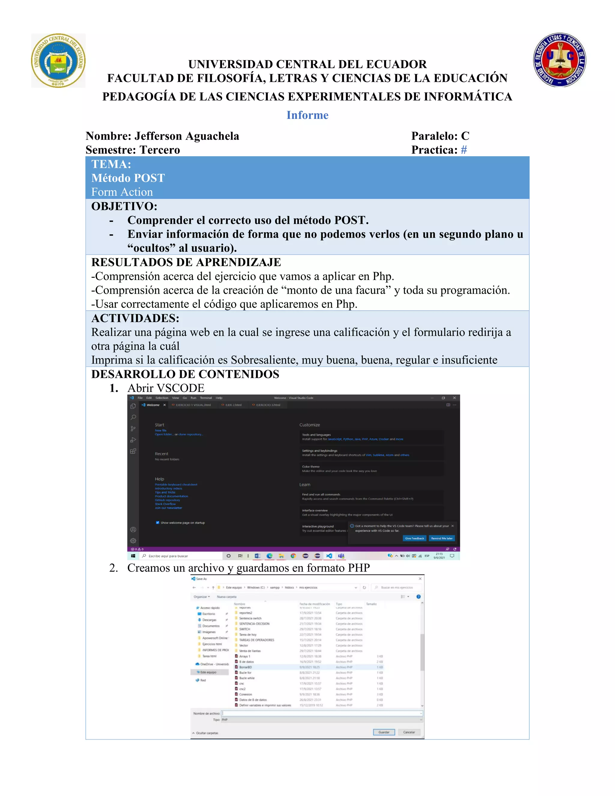UNIVERSIDAD CENTRAL DEL ECUADOR
FACULTAD DE FILOSOFÍA, LETRAS Y CIENCIAS DE LA EDUCACIÓN
PEDAGOGÍA DE LAS CIENCIAS EXPERIMENTALES DE INFORMÁTICA
Informe
Nombre: Jefferson Aguachela Paralelo: C
Semestre: Tercero Practica: #
TEMA:
Método POST
Form Action
OBJETIVO:
- Comprender el correcto uso del método POST.
- Enviar información de forma que no podemos verlos (en un segundo plano u
“ocultos” al usuario).
RESULTADOS DE APRENDIZAJE
-Comprensión acerca del ejercicio que vamos a aplicar en Php.
-Comprensión acerca de la creación de “monto de una facura” y toda su programación.
-Usar correctamente el código que aplicaremos en Php.
ACTIVIDADES:
Realizar una página web en la cual se ingrese una calificación y el formulario redirija a
otra página la cuál
Imprima si la calificación es Sobresaliente, muy buena, buena, regular e insuficiente
DESARROLLO DE CONTENIDOS
1. Abrir VSCODE
2. Creamos un archivo y guardamos en formato PHP