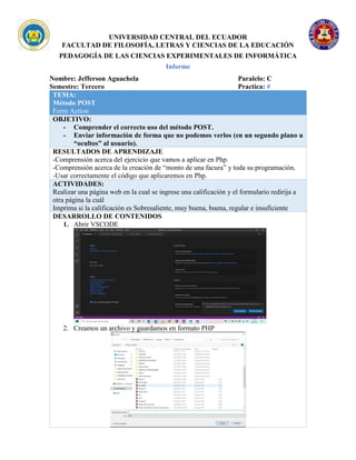 UNIVERSIDAD CENTRAL DEL ECUADOR
FACULTAD DE FILOSOFÍA, LETRAS Y CIENCIAS DE LA EDUCACIÓN
PEDAGOGÍA DE LAS CIENCIAS EXPERIMENTALES DE INFORMÁTICA
Informe
Nombre: Jefferson Aguachela Paralelo: C
Semestre: Tercero Practica: #
TEMA:
Método POST
Form Action
OBJETIVO:
- Comprender el correcto uso del método POST.
- Enviar información de forma que no podemos verlos (en un segundo plano u
“ocultos” al usuario).
RESULTADOS DE APRENDIZAJE
-Comprensión acerca del ejercicio que vamos a aplicar en Php.
-Comprensión acerca de la creación de “monto de una facura” y toda su programación.
-Usar correctamente el código que aplicaremos en Php.
ACTIVIDADES:
Realizar una página web en la cual se ingrese una calificación y el formulario redirija a
otra página la cuál
Imprima si la calificación es Sobresaliente, muy buena, buena, regular e insuficiente
DESARROLLO DE CONTENIDOS
1. Abrir VSCODE
2. Creamos un archivo y guardamos en formato PHP
 