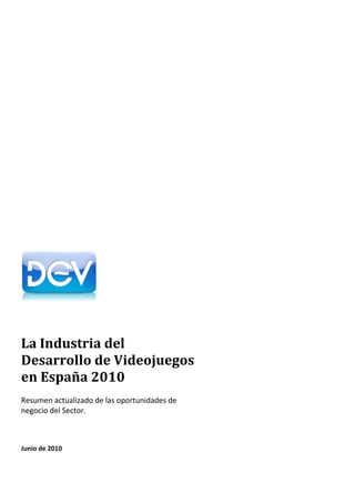 La Industria del
Desarrollo de Videojuegos
en España 2010
Resumen actualizado de las oportunidades de
negocio del Sector.



Junio de 2010
 