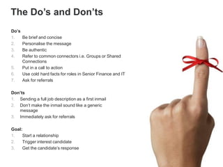 Do’s
1. Be brief and concise
2. Personalise the message
3. Be authentic
4. Refer to common connectors i.e. Groups or Shared
Connections
5. Put in a call to action
6. Use cold hard facts for roles in Senior Finance and IT
7. Ask for referrals
Don’ts
1. Sending a full job description as a first inmail
2. Don’t make the inmail sound like a generic
message
3. Immediately ask for referrals
Goal:
1. Start a relationship
2. Trigger interest candidate
3. Get the candidate’s response
The Do’s and Don’ts
 