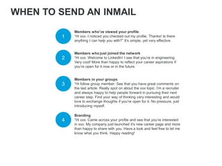 Members who’ve viewed your profile.
“Hi xxx. I noticed you checked out my profile. Thanks! Is there
anything I can help you with?” It’s simple, yet very effective.
1
2
Members who just joined the network
“Hi xxx. Welcome to LinkedIn! I see that you’re in engineering.
Very cool! More than happy to reflect your career aspirations if
you’re open for it now or in the future.
3
Members in your groups
“Hi follow group member. See that you have great comments on
the last article. Really spot on about the xxx topic. I’m a recruiter
and always happy to help people forward in pursuing their next
career step. Find your way of thinking very interesting and would
love to exchange thoughts if you’re open for it. No pressure, just
introducing myself.
WHEN TO SEND AN INMAIL
4
Branding
“Hi xxx. Came across your profile and see that you’re interested
in xxx. My company just launched it’s new career page and more
than happy to share with you. Have a look and feel free to let me
know what you think. Happy reading!
 