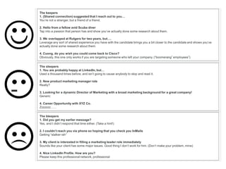 The keepers
1. (Shared connection) suggested that I reach out to you…
You’re not a stranger, but a friend of a friend.
2. Hello from a fellow avid Scuba diver
Tap into a passion that person has and show you’ve actually done some research about them.
3. We overlapped at Rutgers for two years, but….
Leverage any sort of shared experience you have with the candidate brings you a bit closer to the candidate and shows you’ve
actually done some research about them.
.
4. Cuong, do you wish you could come back to Cisco?
Obviously, this one only works if you are targeting someone who left your company. (“boomerang” employees”)
The sleepers
1. You are probably happy at LinkedIn, but…
Used a thousand times before, and isn’t going to cause anybody to stop and read it.
2. New product marketing manager role
Really?
3. Looking for a dynamic Director of Marketing with a broad marketing background for a great company!
Generic
4. Career Opportunity with XYZ Co.
Zzzzzzz……
The bleepers
1. Did you get my earlier message?
Yes, and I didn’t respond that time either. (Take a hint!)
2. I couldn’t reach you via phone so hoping that you check you InMails
Getting “stalker-ish”
3. My client is interested in filling a marketing leader role immediately
Sounds like your client has some major issues. Good thing I don’t work for him. (Don’t make your problem, mine)
4. Nice LinkedIn Profile. How are you?
Please keep this professional network, professional
-
 