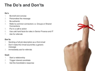 Do’s
1. Be brief and concise
2. Personalise the message
3. Be authentic
4. Refer to common connectors i.e. Groups or Shared
Connections
5. Put in a call to action
6. Use cold hard facts for roles in Senior Finance and IT
7. Ask for referrals
Don’ts
1. Sending a full job description as a first inmail
2. Don’t make the inmail sound like a generic
message
3. Immediately ask for referrals
Goal:
1. Start a relationship
2. Trigger interest candidate
3. Get the Candidate’s response
The Do’s and Don’ts
 